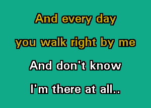 And every day

you walk right by me

And don't know

I'm there at all..