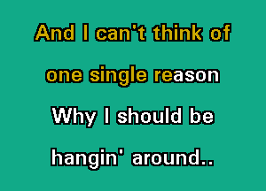 And I can't think of

one single reason

Why I should be

hangin' around..