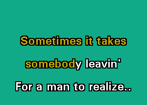 Sometimes it takes

somebody leavin'

For a man to realize..