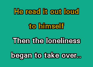 He read it out loud
to himself

Then the loneliness

began to take over..