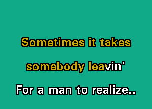 Sometimes it takes

somebody leavin'

For a man to realize..