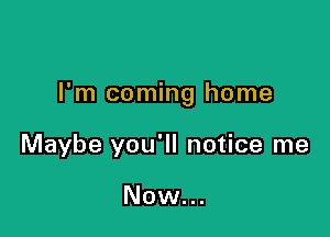 I'm coming home

Maybe you'll notice me

Now...