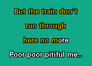 But the train don't

run through

here no more

Poor poor pitiful me..