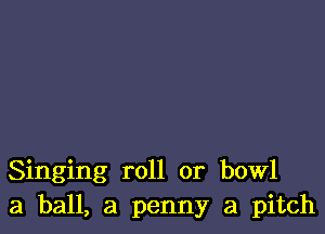 Singing roll or bowl
3 ball, a penny a pitch
