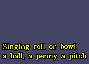 Singing roll or bowl
3 ball, a penny a pitch