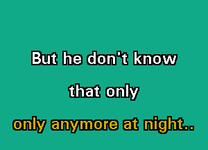 But he don't know

that only

only anymore at night..