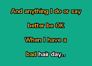 And anything I do or say
better be OK

When I have a

bad hair day..