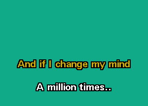 And if I change my mind

A million times. .