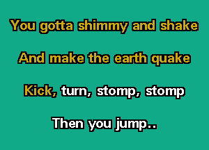 You gotta shimmy and shake
And make the earth quake
Kick, turn, stomp, stomp

Then you jump..