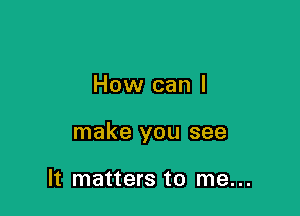 How can I

make you see

It matters to me...