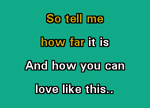 So tell me

how far it is

And how you can

love like this..