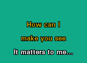 How can I

make you see

It matters to me...