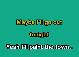 Maybe I'll go out

tonight

Yeah I'll paint the town..