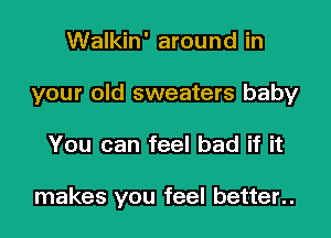 Walkin' around in
your old sweaters baby
You can feel bad if it

makes you feel better..