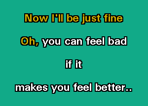 Now I'll be just fine

Oh, you can feel bad
if it

makes you feel better..