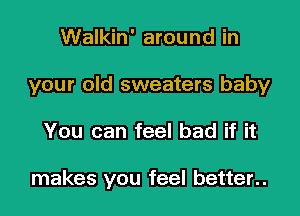 Walkin' around in
your old sweaters baby
You can feel bad if it

makes you feel better..