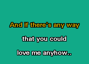 And if there's any way

that you could

love me anyhow..