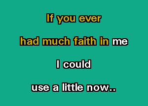 If you ever

had much faith in me
I could

use a little now..