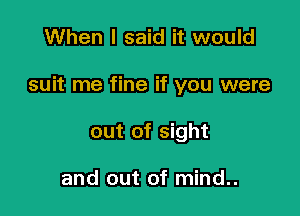 When I said it would

suit me fine if you were

out of sight

and out of mind..