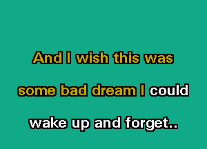 And I wish this was

some bad dream I could

wake up and forget.