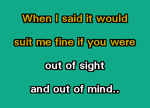 When I said it would

suit me fine if you were

out of sight

and out of mind..