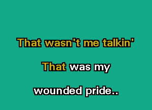 That wasn't me talkin'

That was my

wounded pride..