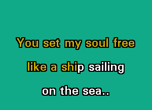 You set my soul free

like a ship sailing

on the sea..