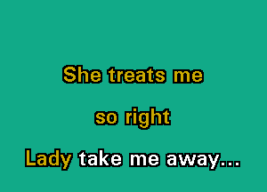 She treats me

so right

Lady take me away...