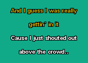 And I guess I was really

gettin' in it
Cause I just shouted out

above the crowd. .