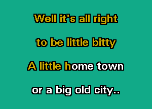 Well it's all right

to be little bitty
A little home town

or a big old city..