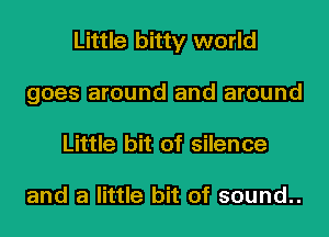 Little bitty world
goes around and around
Little bit of silence

and a little bit of sound..