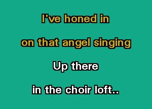I've honed in

on that angel singing

Up there

in the choir Ioft..