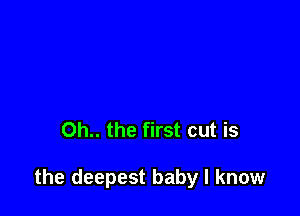 Oh.. the first cut is

the deepest baby I know