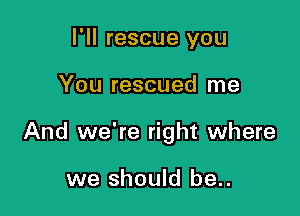 I'll rescue you

You rescued me

And we're right where

we should be..