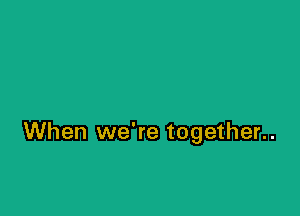 When we're together..
