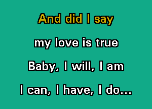 And did I say

my love is true
Baby, I will, I am

I can, I have, I do...