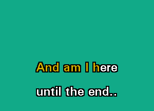 And am I here

until the end..