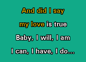 And did I say

my love is true
Baby, I will, I am

I can, I have, I do...