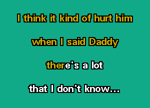 I think it kind of hurt him

when I said Daddy

there's a lot

that I don't know...