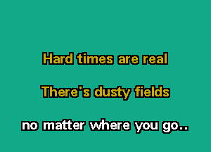 Hard times are real

There's dusty fields

no matter where you go..