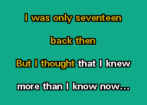 I was only seventeen

back then

But I thought that I knew

more than I know now...