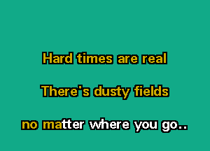 Hard times are real

There's dusty fields

no matter where you go..