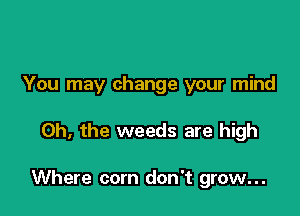 You may change your mind

Oh, the weeds are high

Where com don't grow...