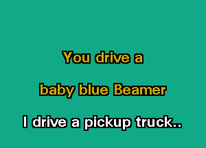 You drive a

baby blue Beamer

I drive a pickup truck..