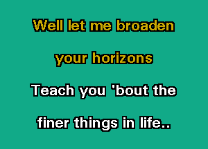 Well let me broaden

your horizons

Teach you 'bout the

finer things in life..