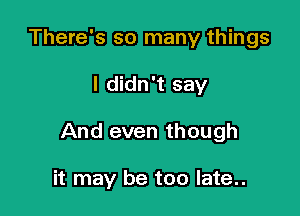 There's so many things

I didn't say

And even though

it may be too late..