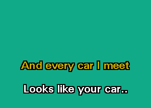 And every car I meet

Looks like your car..