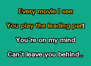 Every movie I see

You play the leading part

You're on my mind

Can't leave you behind..
