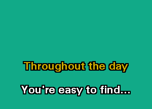 Throughout the day

You're easy to find...
