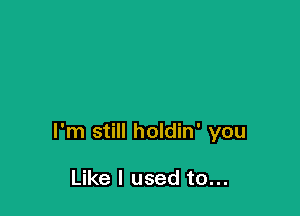 I'm still holdin' you

Like I used to...